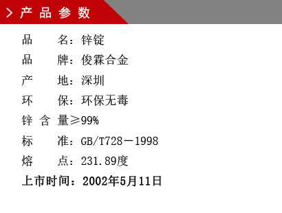 品 名：鋅錠 品 牌：俊霖合金 產(chǎn) 地：深圳 環(huán) 保：環(huán)保無毒 鋅 含 量≥90% 標 準：GB/T728－1998 熔 點：231.89度上市時間：2002年5月11日