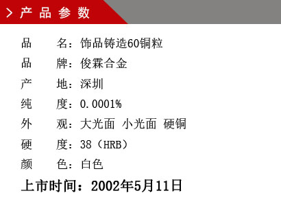 品 名：飾品鑄造60銅粒 品 牌：俊霖合金 產(chǎn) 地：深圳 純 度：0.0001% 外 觀：大光面 小光面 硬銅 硬 度：38（HRB） 顏 色：白色上市時間：2002年5月11日